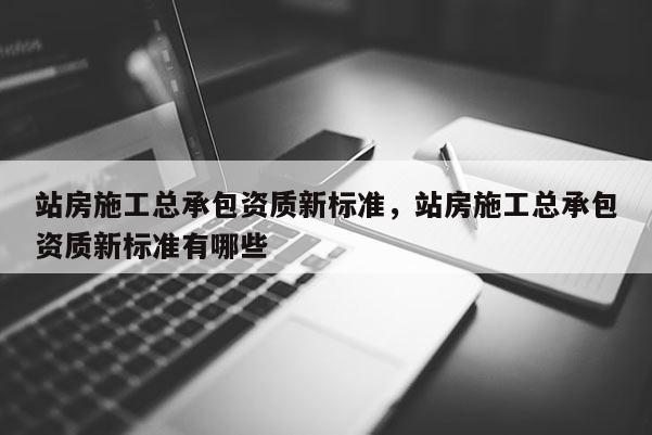 站房施工總承包資質新標準，站房施工總承包資質新標準有哪些