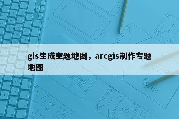 gis生成主題地圖，arcgis制作專題地圖