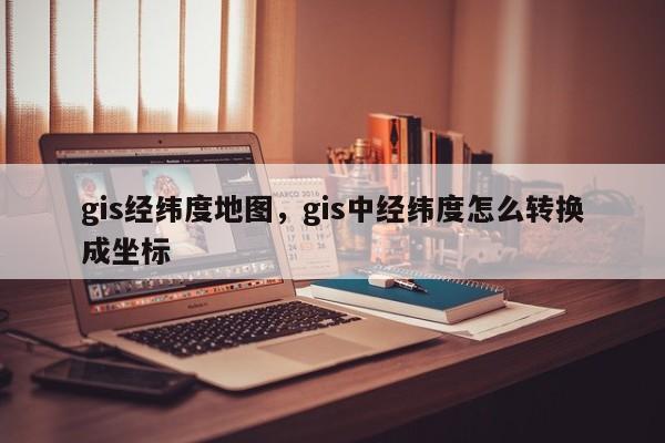 gis經緯度地圖，gis中經緯度怎么轉換成坐標