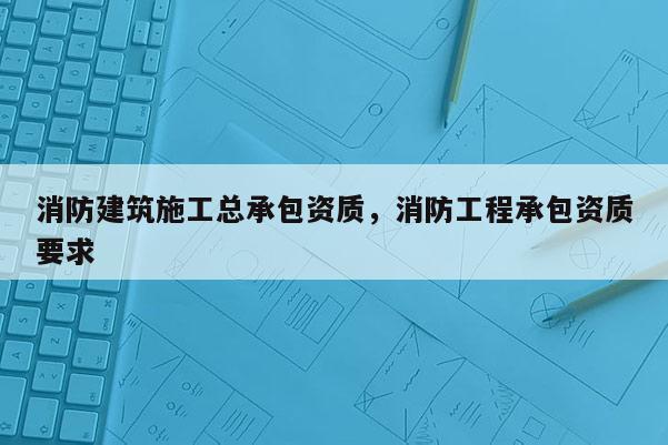 消防建筑施工總承包資質(zhì)，消防工程承包資質(zhì)要求