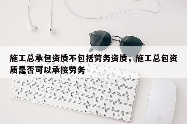 施工總承包資質不包括勞務資質，施工總包資質是否可以承接勞務