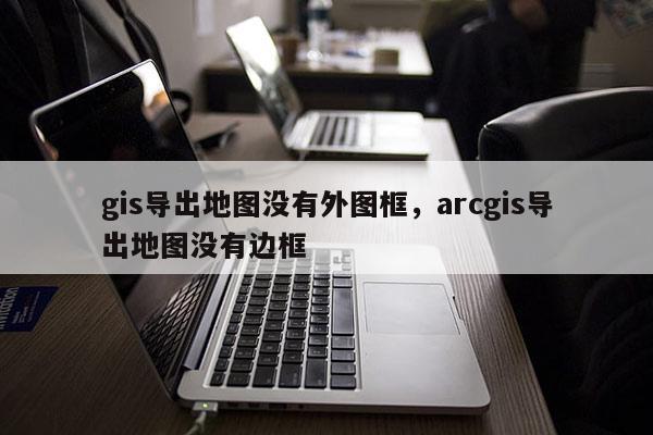 gis導(dǎo)出地圖沒有外圖框，arcgis導(dǎo)出地圖沒有邊框