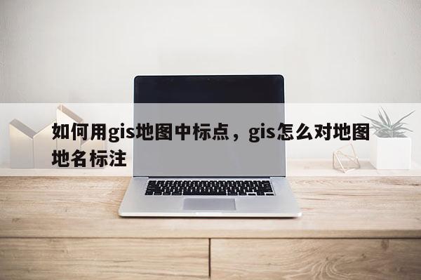 如何用gis地圖中標點，gis怎么對地圖地名標注