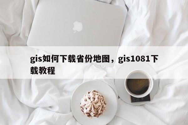 gis如何下載省份地圖，gis1081下載教程