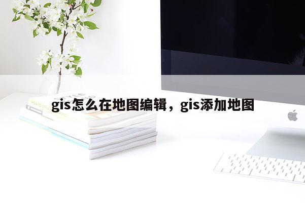 gis怎么在地圖編輯，gis添加地圖