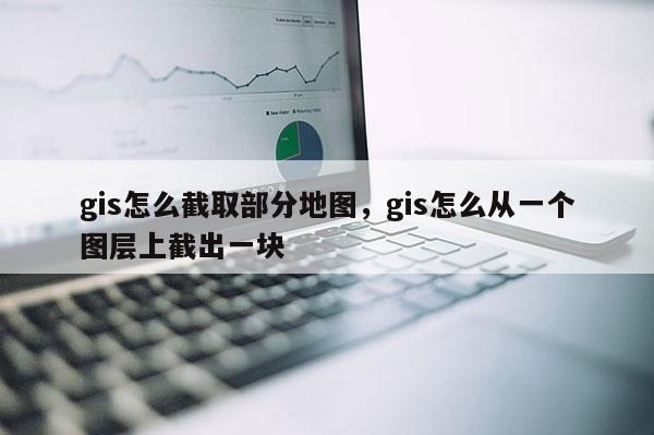 gis怎么截取部分地圖，gis怎么從一個圖層上截出一塊