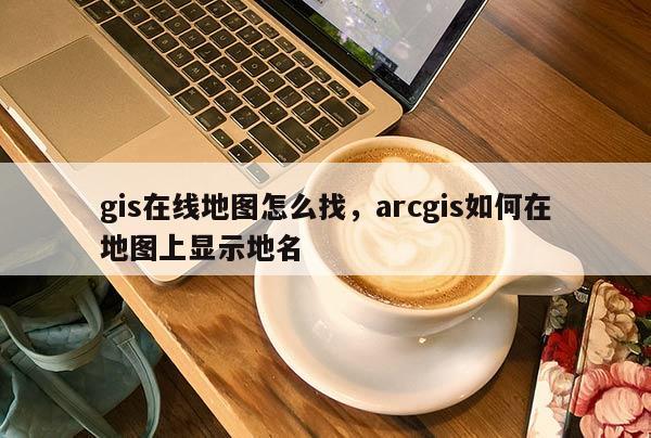 gis在線地圖怎么找，arcgis如何在地圖上顯示地名