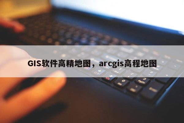 GIS軟件高精地圖，arcgis高程地圖