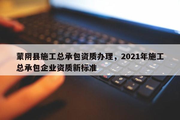 蒙陰縣施工總承包資質辦理，2021年施工總承包企業資質新標準