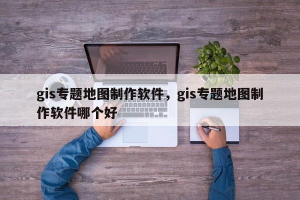 gis專題地圖制作軟件，gis專題地圖制作軟件哪個(gè)好