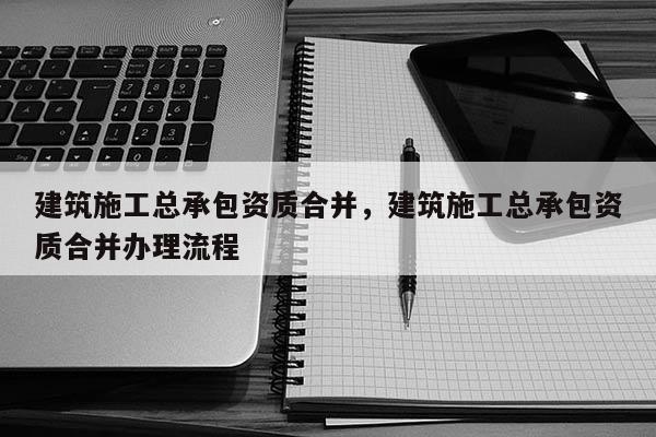 建筑施工總承包資質合并，建筑施工總承包資質合并辦理流程