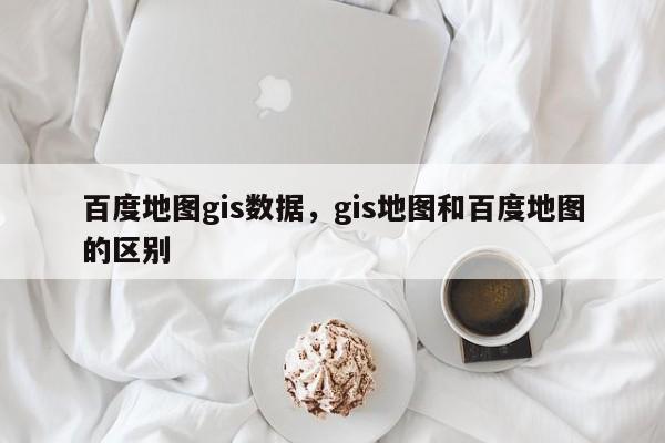 百度地圖gis數據，gis地圖和百度地圖的區別