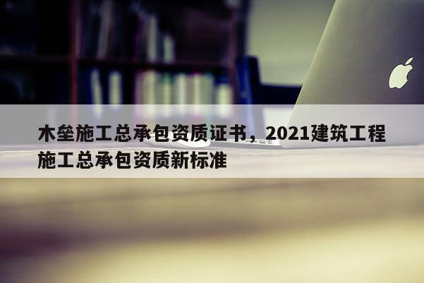 木壘施工總承包資質證書，2021建筑工程施工總承包資質新標準