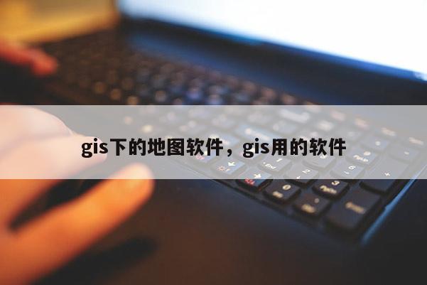 gis下的地圖軟件，gis用的軟件