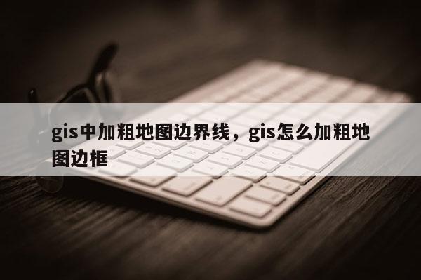 gis中加粗地圖邊界線，gis怎么加粗地圖邊框