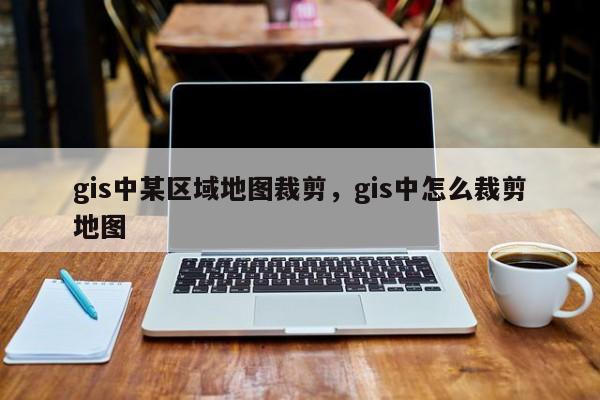 gis中某區域地圖裁剪，gis中怎么裁剪地圖