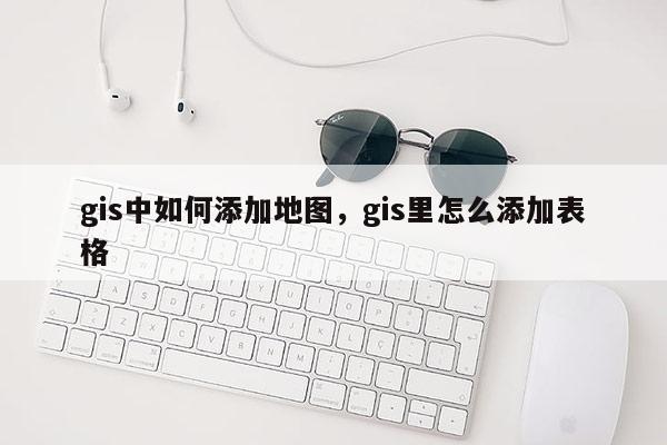 gis中如何添加地圖，gis里怎么添加表格