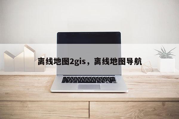 離線地圖2gis，離線地圖導(dǎo)航