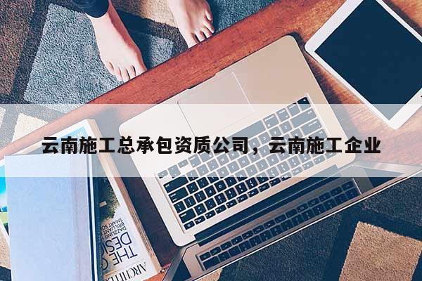 云南施工總承包資質公司，云南施工企業