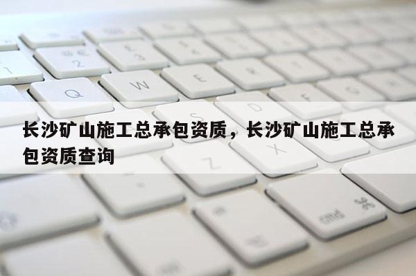 長(zhǎng)沙礦山施工總承包資質(zhì)，長(zhǎng)沙礦山施工總承包資質(zhì)查詢