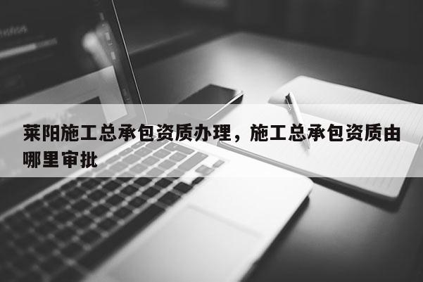 萊陽施工總承包資質辦理，施工總承包資質由哪里審批