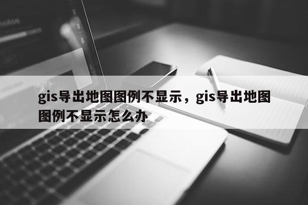 gis導出地圖圖例不顯示，gis導出地圖圖例不顯示怎么辦