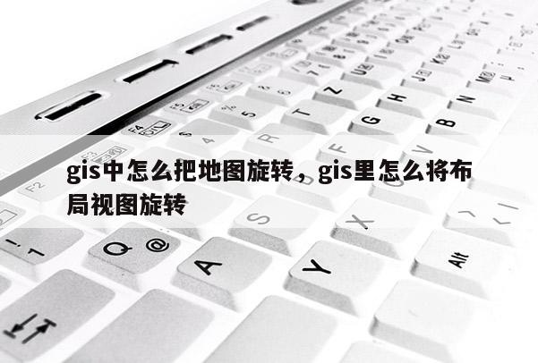 gis中怎么把地圖旋轉，gis里怎么將布局視圖旋轉