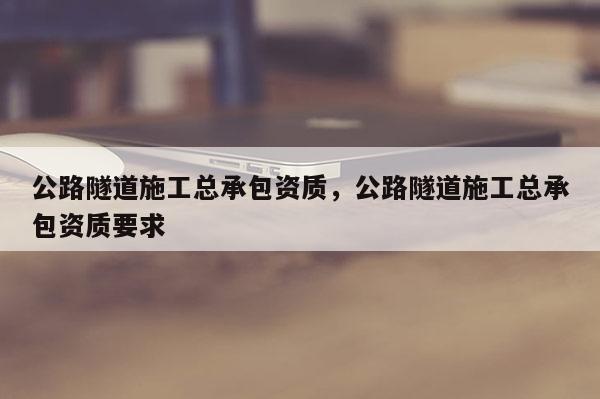 公路隧道施工總承包資質，公路隧道施工總承包資質要求