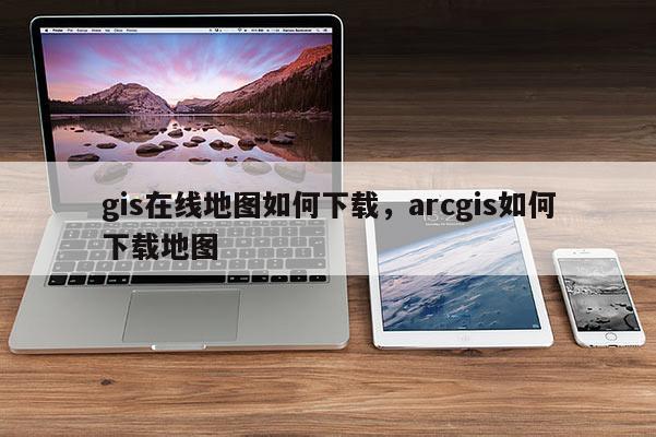 gis在線地圖如何下載，arcgis如何下載地圖