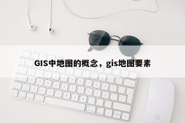 GIS中地圖的概念，gis地圖要素