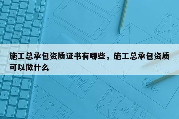 施工總承包資質證書有哪些，施工總承包資質可以做什么