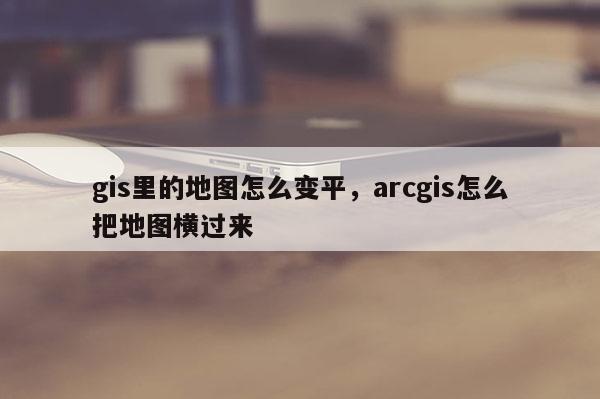 gis里的地圖怎么變平，arcgis怎么把地圖橫過來