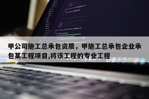 甲公司施工總承包資質，甲施工總承包企業承包某工程項目,將該工程的專業工程