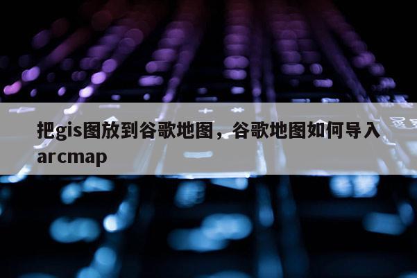 把gis圖放到谷歌地圖，谷歌地圖如何導入arcmap