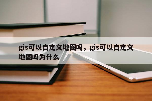 gis可以自定義地圖嗎，gis可以自定義地圖嗎為什么