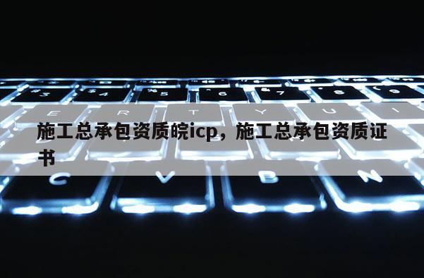 施工總承包資質(zhì)皖icp，施工總承包資質(zhì)證書