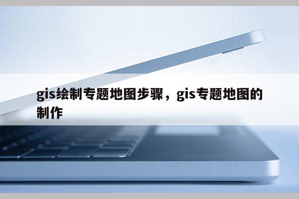 gis繪制專題地圖步驟，gis專題地圖的制作