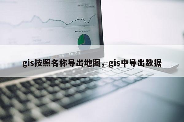 gis按照名稱導出地圖，gis中導出數據