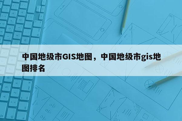 中國地級市GIS地圖，中國地級市gis地圖排名