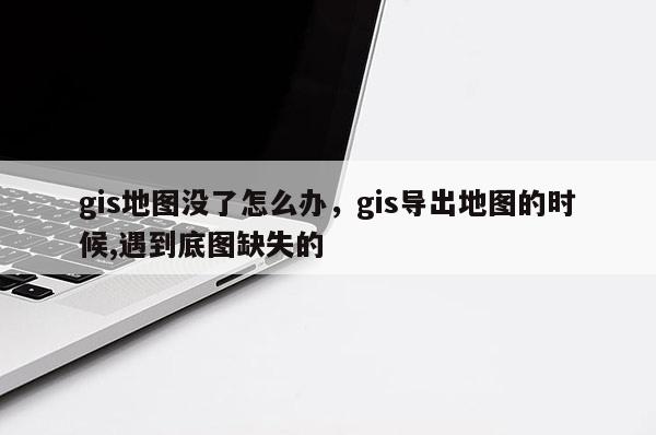 gis地圖沒(méi)了怎么辦，gis導(dǎo)出地圖的時(shí)候,遇到底圖缺失的