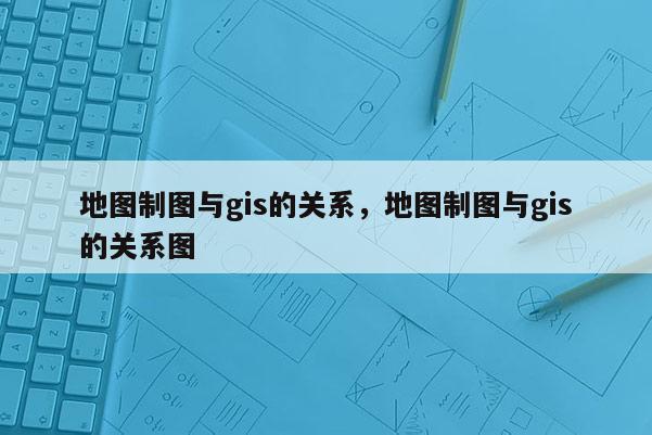 地圖制圖與gis的關系，地圖制圖與gis的關系圖