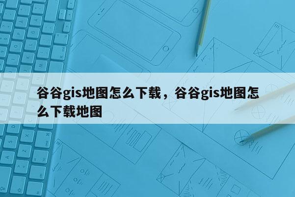 谷谷gis地圖怎么下載，谷谷gis地圖怎么下載地圖