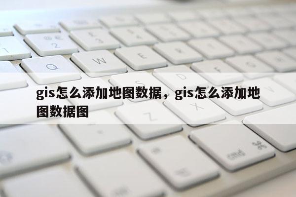 gis怎么添加地圖數據，gis怎么添加地圖數據圖