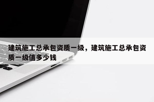 建筑施工總承包資質一級，建筑施工總承包資質一級值多少錢