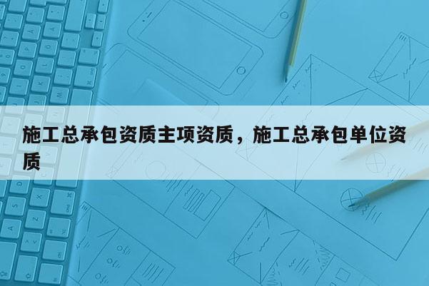 施工總承包資質主項資質，施工總承包單位資質