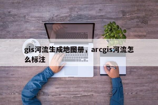 gis河流生成地圖冊(cè)，arcgis河流怎么標(biāo)注