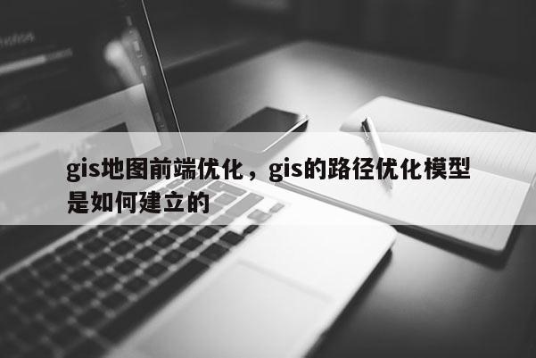 gis地圖前端優化，gis的路徑優化模型是如何建立的