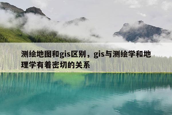 測繪地圖和gis區別，gis與測繪學和地理學有著密切的關系