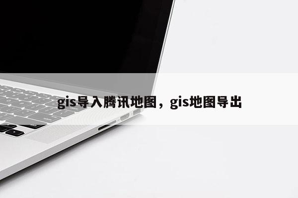 gis導入騰訊地圖，gis地圖導出