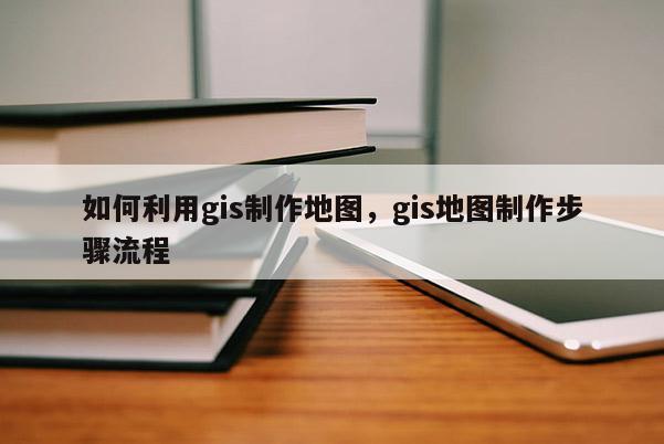 如何利用gis制作地圖，gis地圖制作步驟流程